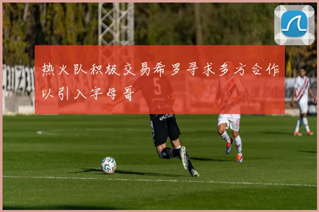 热火队积极交易希罗寻求多方合作以引入字母哥