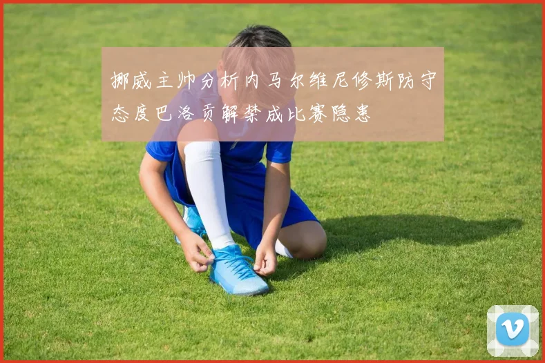 挪威主帅分析内马尔维尼修斯防守态度巴洛贡解禁成比赛隐患